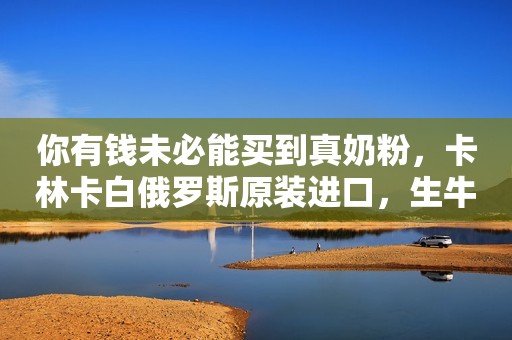 你有钱未必能买到真奶粉，卡林卡白俄罗斯原装进口，生牛乳...