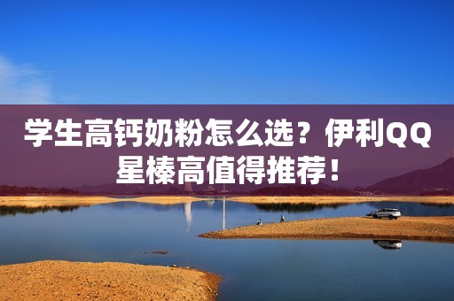 学生高钙奶粉怎么选？伊利QQ星榛高值得推荐！