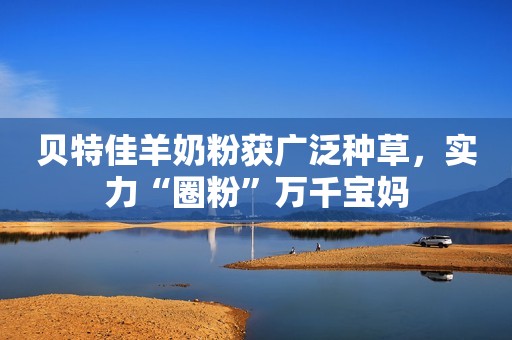 贝特佳羊奶粉获广泛种草，实力“圈粉”万千宝妈