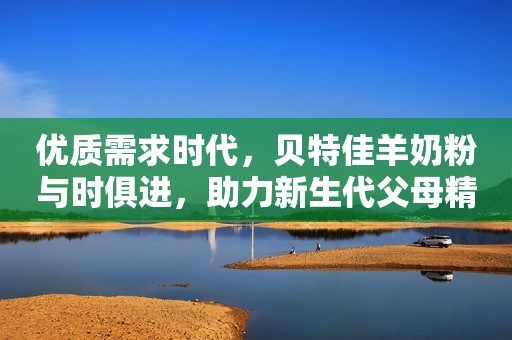 优质需求时代，贝特佳羊奶粉与时俱进，助力新生代父母精致育儿