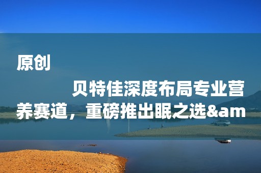 原创
            贝特佳深度布局专业营养赛道，重磅推出眠之选&糖小控成人奶粉