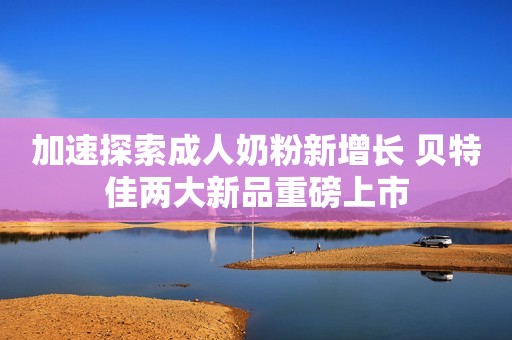 加速探索成人奶粉新增长 贝特佳两大新品重磅上市