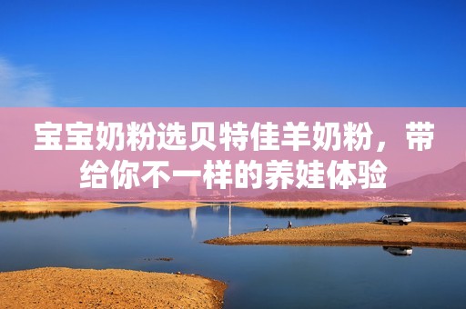 宝宝奶粉选贝特佳羊奶粉，带给你不一样的养娃体验