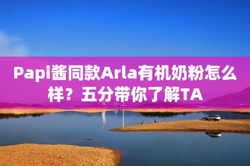 Papi酱同款Arla有机奶粉怎么样？五分带你了解TA