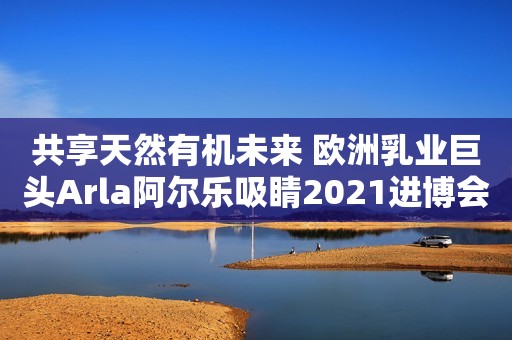共享天然有机未来 欧洲乳业巨头Arla阿尔乐吸睛2021进博会