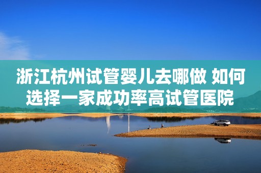 浙江杭州试管婴儿去哪做 如何选择一家成功率高试管医院