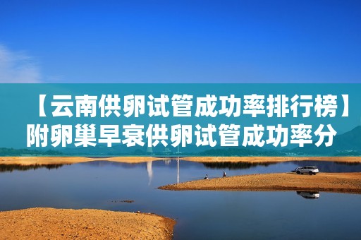 【云南供卵试管成功率排行榜】附卵巢早衰供卵试管成功率分析