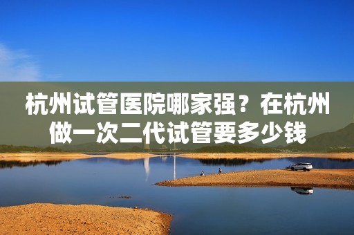 杭州试管医院哪家强？在杭州做一次二代试管要多少钱