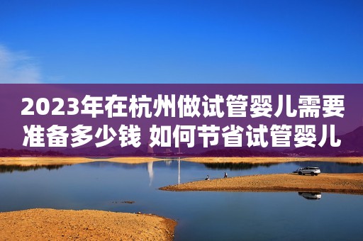 2023年在杭州做试管婴儿需要准备多少钱 如何节省试管婴儿的开销