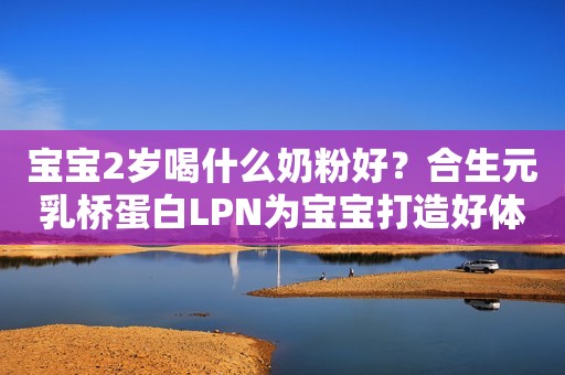 宝宝2岁喝什么奶粉好？合生元乳桥蛋白LPN为宝宝打造好体魄