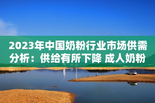 2023年中国奶粉行业市场供需分析：供给有所下降 成人奶粉需求增速高于婴幼配奶粉