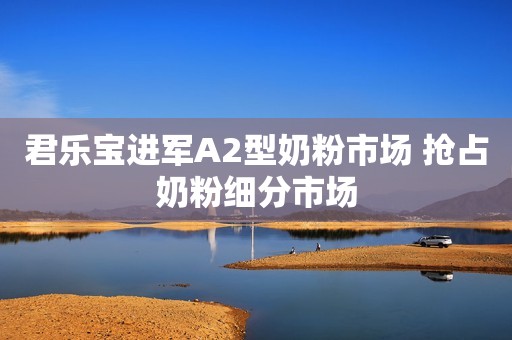 君乐宝进军A2型奶粉市场 抢占奶粉细分市场