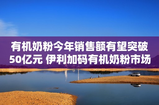 有机奶粉今年销售额有望突破50亿元 伊利加码有机奶粉市场