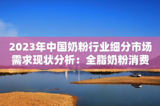 2023年中国奶粉行业细分市场需求现状分析：全脂奶粉消费量更高 成年人对脱脂奶粉需求更大