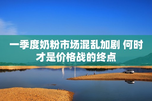 一季度奶粉市场混乱加剧 何时才是价格战的终点