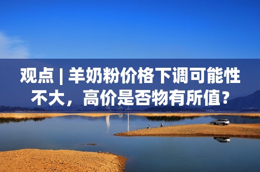 观点 | 羊奶粉价格下调可能性不大，高价是否物有所值？