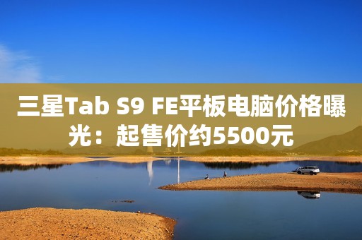三星Tab S9 FE平板电脑价格曝光：起售价约5500元