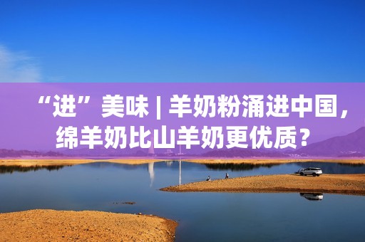 “进”美味 | 羊奶粉涌进中国，绵羊奶比山羊奶更优质？