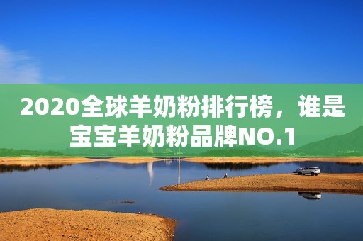 2020全球羊奶粉排行榜，谁是宝宝羊奶粉品牌NO.1