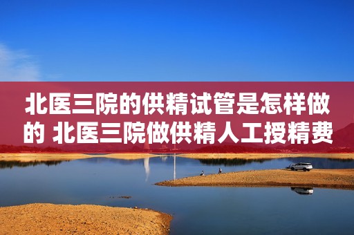 北医三院的供精试管是怎样做的 北医三院做供精人工授精费用是多少