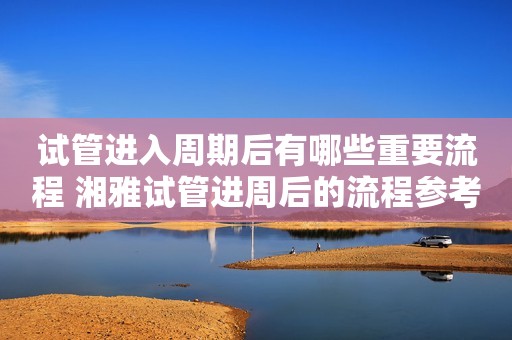 试管进入周期后有哪些重要流程 湘雅试管进周后的流程参考