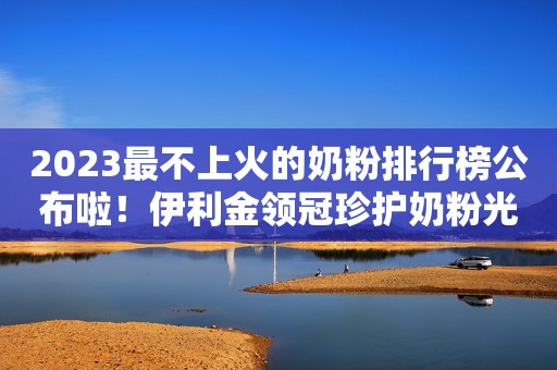 2023最不上火的奶粉排行榜公布啦！伊利金领冠珍护奶粉光荣登榜
