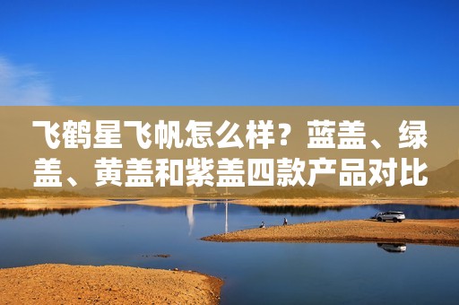 飞鹤星飞帆怎么样？蓝盖、绿盖、黄盖和紫盖四款产品对比告诉你