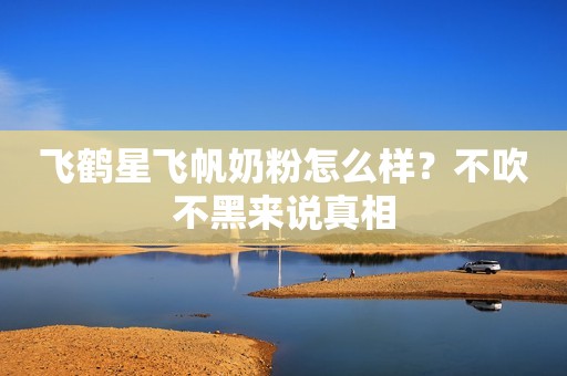 飞鹤星飞帆奶粉怎么样？不吹不黑来说真相