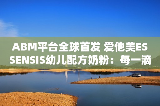 ABM平台全球首发 爱他美ESSENSIS幼儿配方奶粉：每一滴，拥抱完美