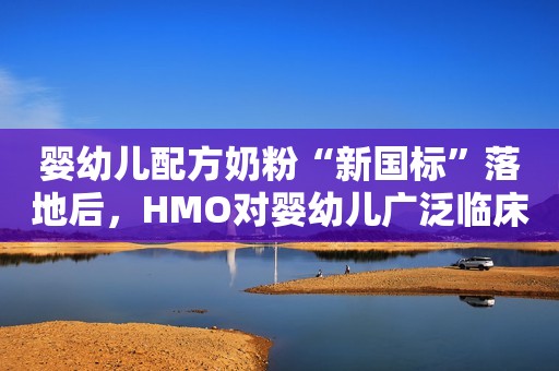 婴幼儿配方奶粉“新国标”落地后，HMO对婴幼儿广泛临床获益达学界广泛共识