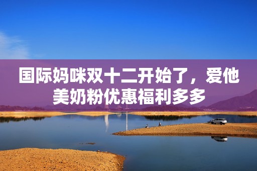 国际妈咪双十二开始了，爱他美奶粉优惠福利多多