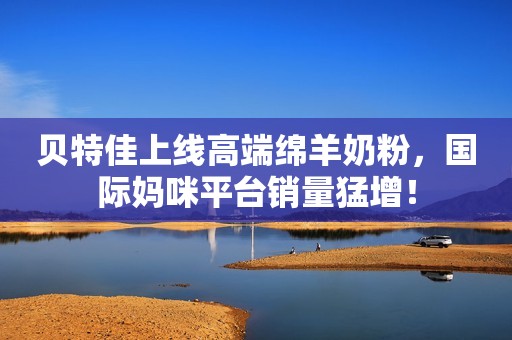 贝特佳上线高端绵羊奶粉，国际妈咪平台销量猛增！