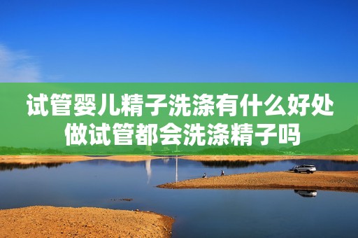 试管婴儿精子洗涤有什么好处 做试管都会洗涤精子吗