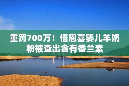 重罚700万！倍恩喜婴儿羊奶粉被查出含有香兰素