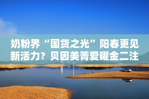 奶粉界“国货之光”阳春更见新活力？贝因美菁爱曜金二注奶粉3月上新