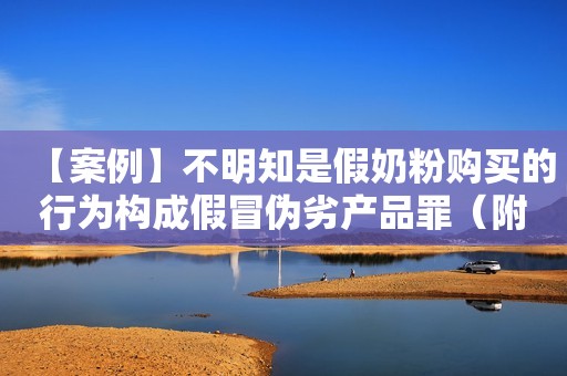 【案例】不明知是假奶粉购买的行为构成假冒伪劣产品罪（附音频）