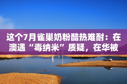 这个7月雀巢奶粉酷热难耐：在澳遇“毒纳米”质疑，在华被立案调查