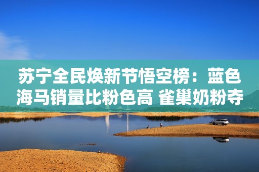 苏宁全民焕新节悟空榜：蓝色海马销量比粉色高 雀巢奶粉夺冠