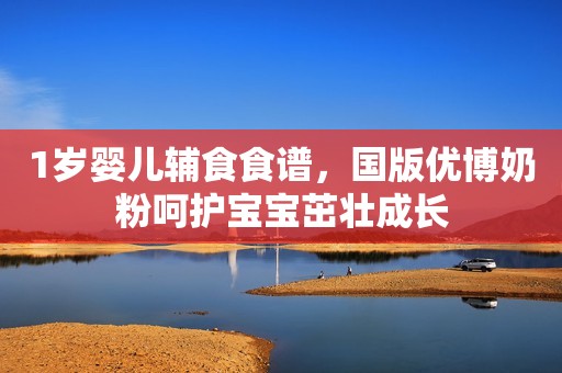 1岁婴儿辅食食谱，国版优博奶粉呵护宝宝茁壮成长