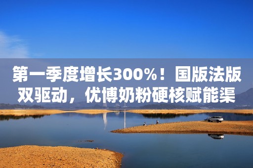 第一季度增长300%！国版法版双驱动，优博奶粉硬核赋能渠道增长