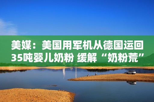 美媒：美国用军机从德国运回35吨婴儿奶粉 缓解“奶粉荒”