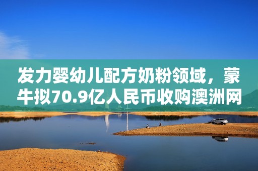 发力婴幼儿配方奶粉领域，蒙牛拟70.9亿人民币收购澳洲网红奶粉贝拉米