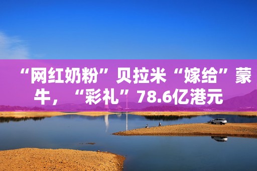 “网红奶粉”贝拉米“嫁给”蒙牛，“彩礼”78.6亿港元