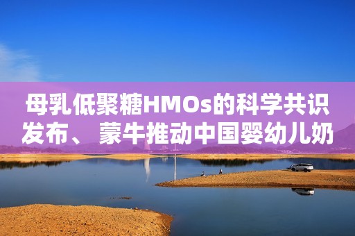 母乳低聚糖HMOs的科学共识发布、 蒙牛推动中国婴幼儿奶粉研发升级