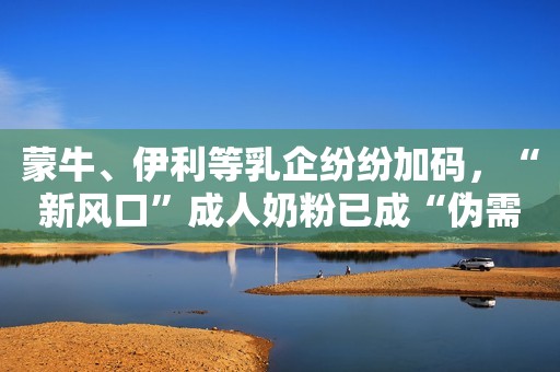 蒙牛、伊利等乳企纷纷加码，“新风口”成人奶粉已成“伪需求”？