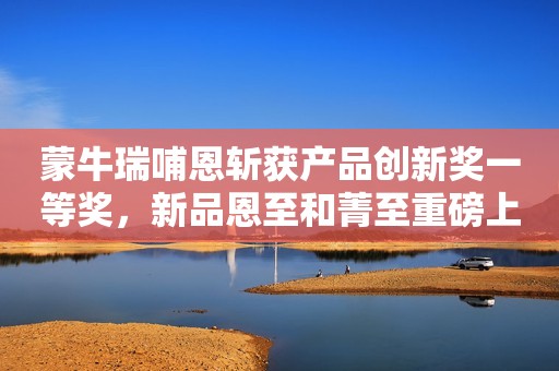 蒙牛瑞哺恩斩获产品创新奖一等奖，新品恩至和菁至重磅上市