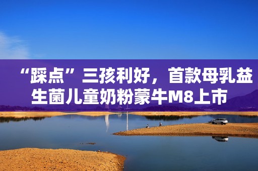 “踩点”三孩利好，首款母乳益生菌儿童奶粉蒙牛M8上市