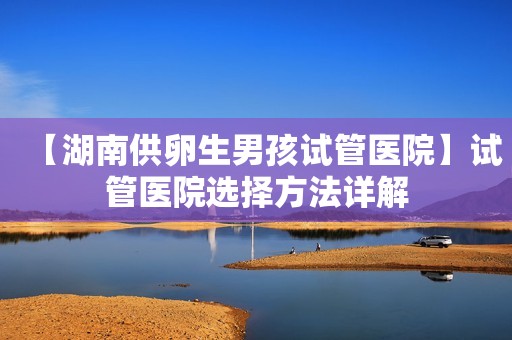 【湖南供卵生男孩试管医院】试管医院选择方法详解