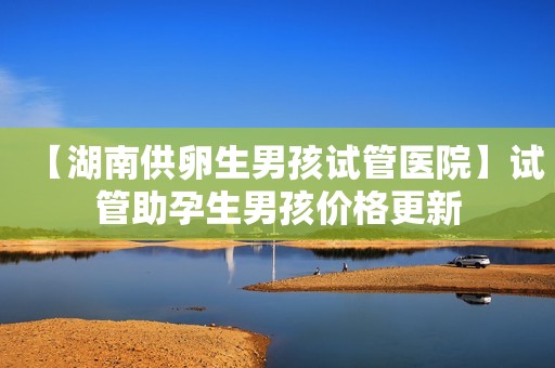 【湖南供卵生男孩试管医院】试管助孕生男孩价格更新