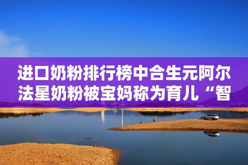 进口奶粉排行榜中合生元阿尔法星奶粉被宝妈称为育儿“智多星”